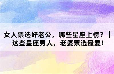 女人票选好老公，哪些星座上榜？｜ 这些星座男人，老婆票选最爱！